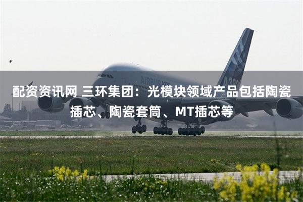配资资讯网 三环集团：光模块领域产品包括陶瓷插芯、陶瓷套筒、MT插芯等