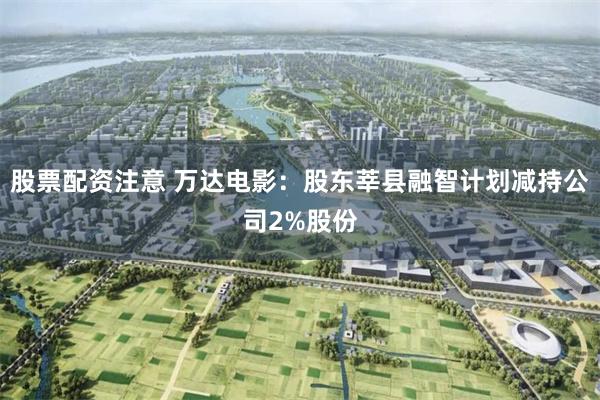 股票配资注意 万达电影：股东莘县融智计划减持公司2%股份