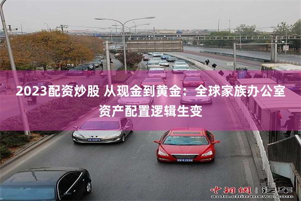 2023配资炒股 从现金到黄金：全球家族办公室资产配置逻辑生变