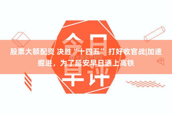 股票大额配资 决胜“十四五” 打好收官战|加速掘进，为了延安早日通上高铁