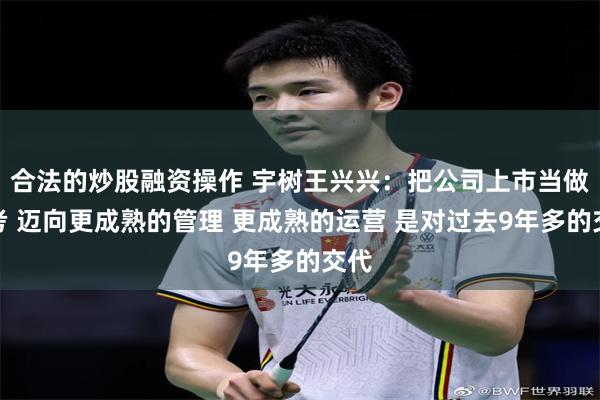 合法的炒股融资操作 宇树王兴兴：把公司上市当做高考 迈向更成熟的管理 更成熟的运营 是对过去9年多的交代