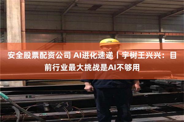 安全股票配资公司 AI进化速递丨宇树王兴兴：目前行业最大挑战是AI不够用