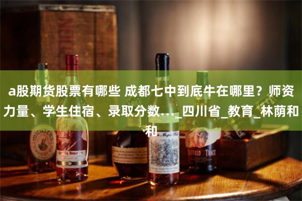 a股期货股票有哪些 成都七中到底牛在哪里？师资力量、学生住宿、录取分数…_四川省_教育_林荫和