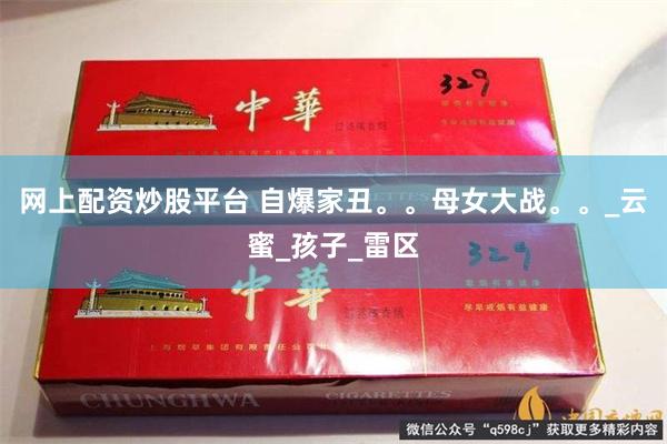 网上配资炒股平台 自爆家丑。。母女大战。。_云蜜_孩子_雷区