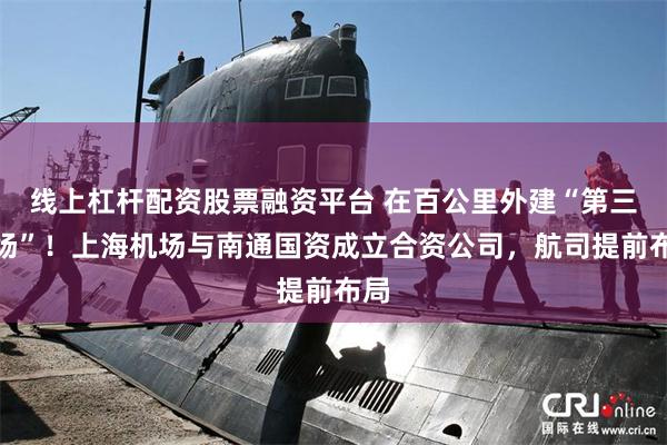 线上杠杆配资股票融资平台 在百公里外建“第三机场”！上海机场与南通国资成立合资公司，航司提前布局