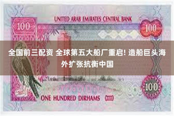 全国前三配资 全球第五大船厂重启! 造船巨头海外扩张抗衡中国