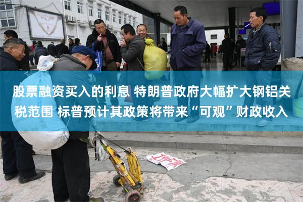 股票融资买入的利息 特朗普政府大幅扩大钢铝关税范围 标普预计其政策将带来“可观”财政收入