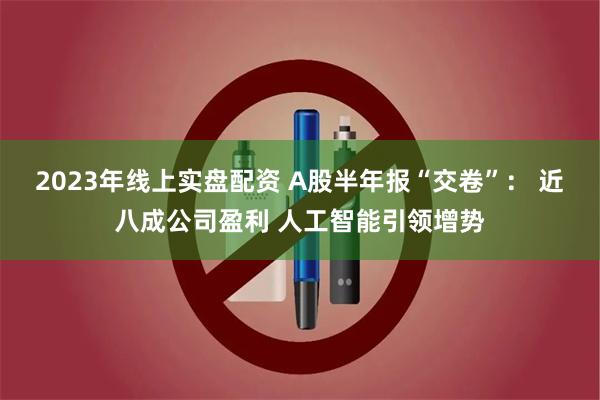 2023年线上实盘配资 A股半年报“交卷”: 近八成公司盈利 人工智能引领增势