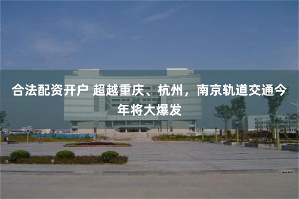 合法配资开户 超越重庆、杭州，南京轨道交通今年将大爆发