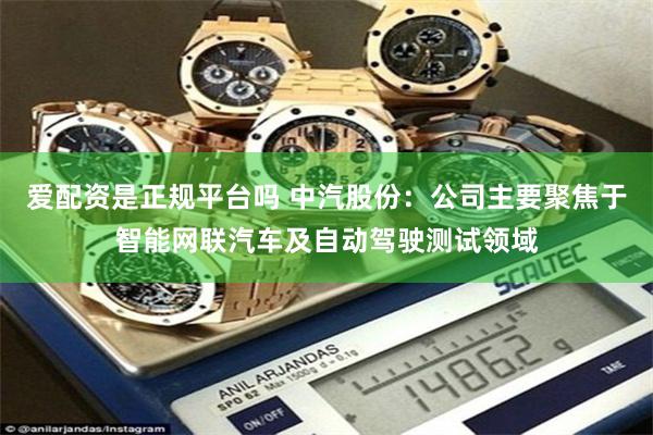 爱配资是正规平台吗 中汽股份：公司主要聚焦于智能网联汽车及自动驾驶测试领域