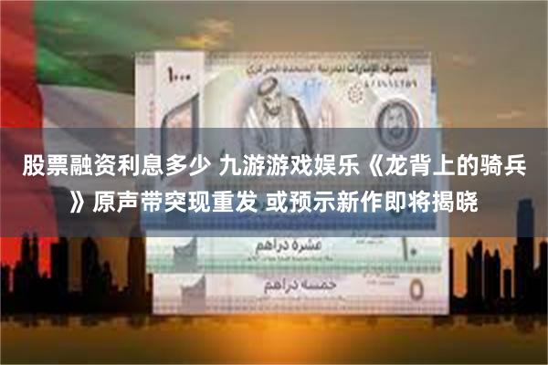 股票融资利息多少 九游游戏娱乐《龙背上的骑兵》原声带突现重发 或预示新作即将揭晓